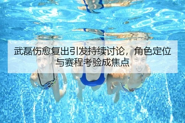武磊伤愈复出引发持续讨论，角色定位与赛程考验成焦点